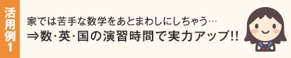 活用例1 家では苦手な数学をあとまわしにしちゃう…⇒数・英・国の演習時間で実力アップ!!